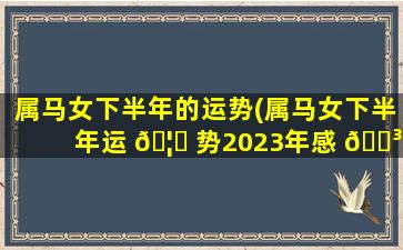 属马女下半年的运势(属马女下半年运 🦆 势2023年感 🐳 情如何)